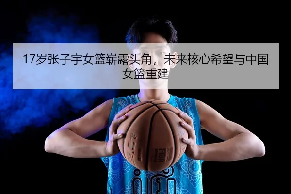 17岁张子宇女篮崭露头角，未来核心希望与中国女篮重建