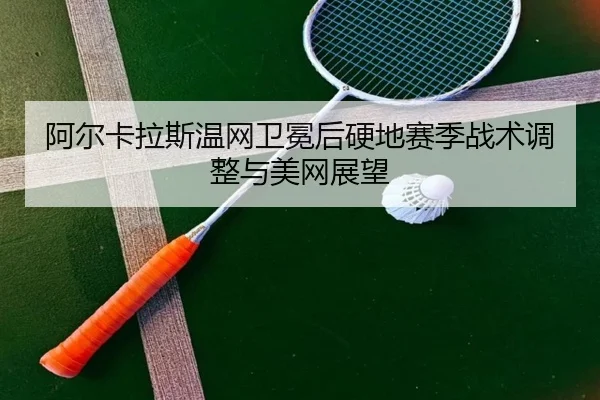 阿尔卡拉斯温网卫冕后硬地赛季战术调整与美网展望